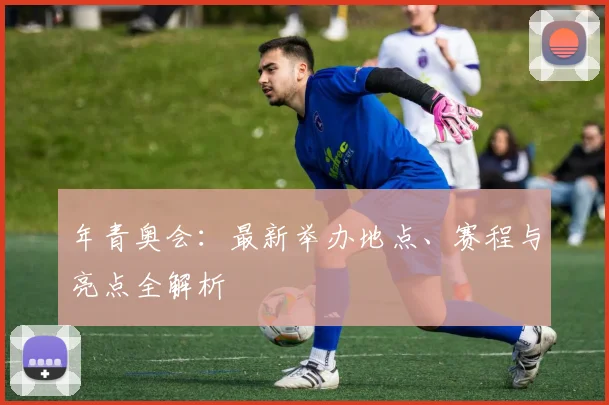 年青奥会：最新举办地点、赛程与亮点全解析