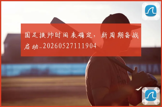 国足换帅时间表确定，新周期备战启动_20260527111904