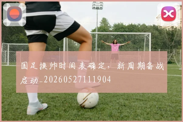 国足换帅时间表确定，新周期备战启动_20260527111904