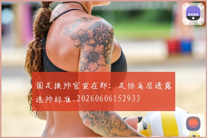 国足换帅官宣在即：足协高层透露选帅标准_20260606152933