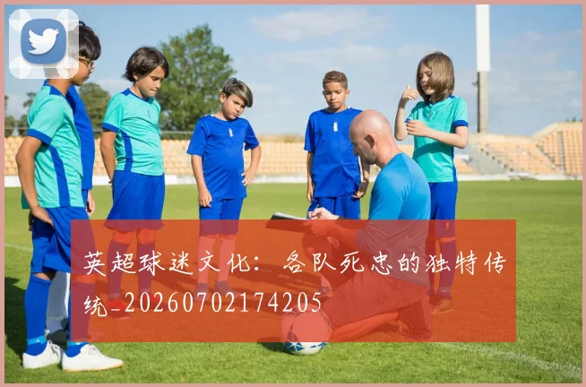 英超球迷文化：各队死忠的独特传统_20260702174205