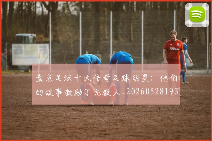 盘点足坛十大传奇足球明星：他们的故事激励了无数人_20260528193545