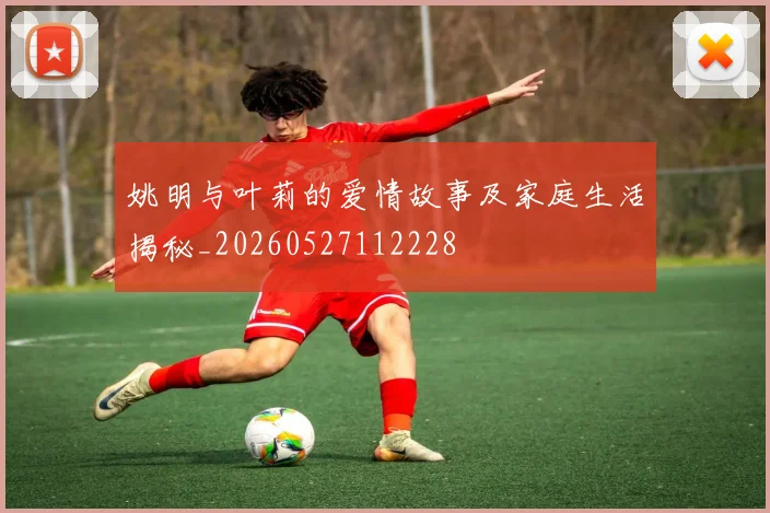姚明与叶莉的爱情故事及家庭生活揭秘_20260527112228